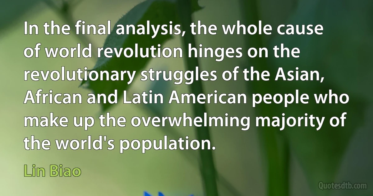 In the final analysis, the whole cause of world revolution hinges on the revolutionary struggles of the Asian, African and Latin American people who make up the overwhelming majority of the world's population. (Lin Biao)