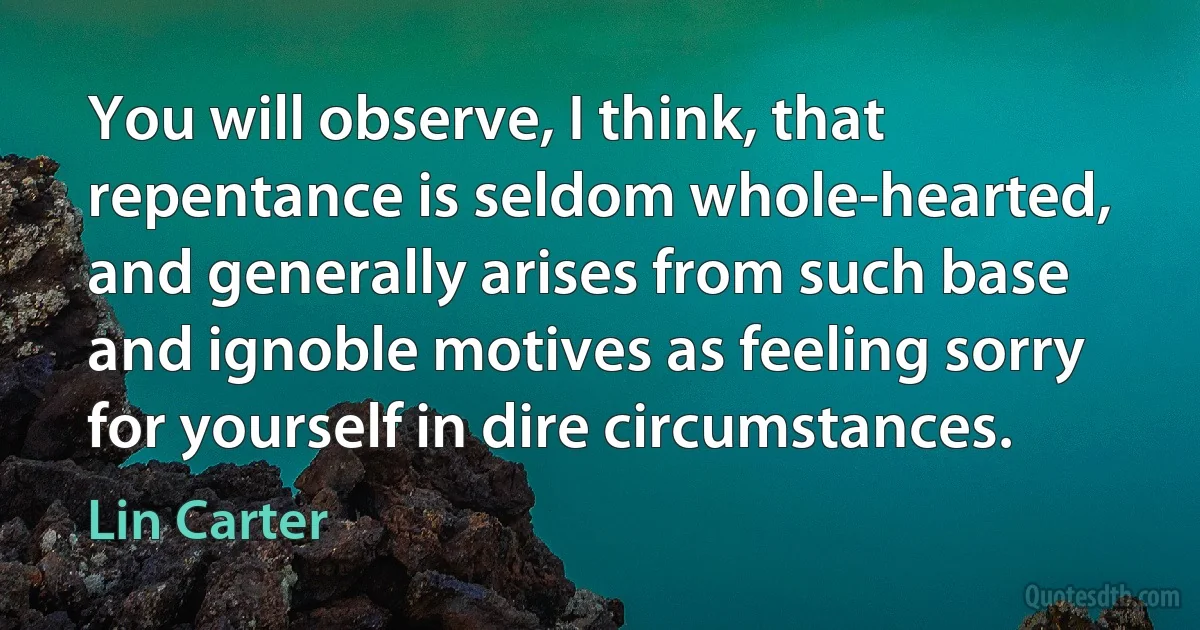 You will observe, I think, that repentance is seldom whole-hearted, and generally arises from such base and ignoble motives as feeling sorry for yourself in dire circumstances. (Lin Carter)