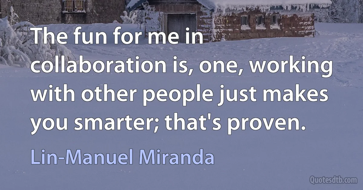 The fun for me in collaboration is, one, working with other people just makes you smarter; that's proven. (Lin-Manuel Miranda)