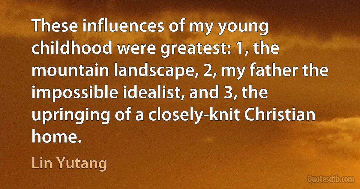 These influences of my young childhood were greatest: 1, the mountain landscape, 2, my father the impossible idealist, and 3, the upringing of a closely-knit Christian home. (Lin Yutang)