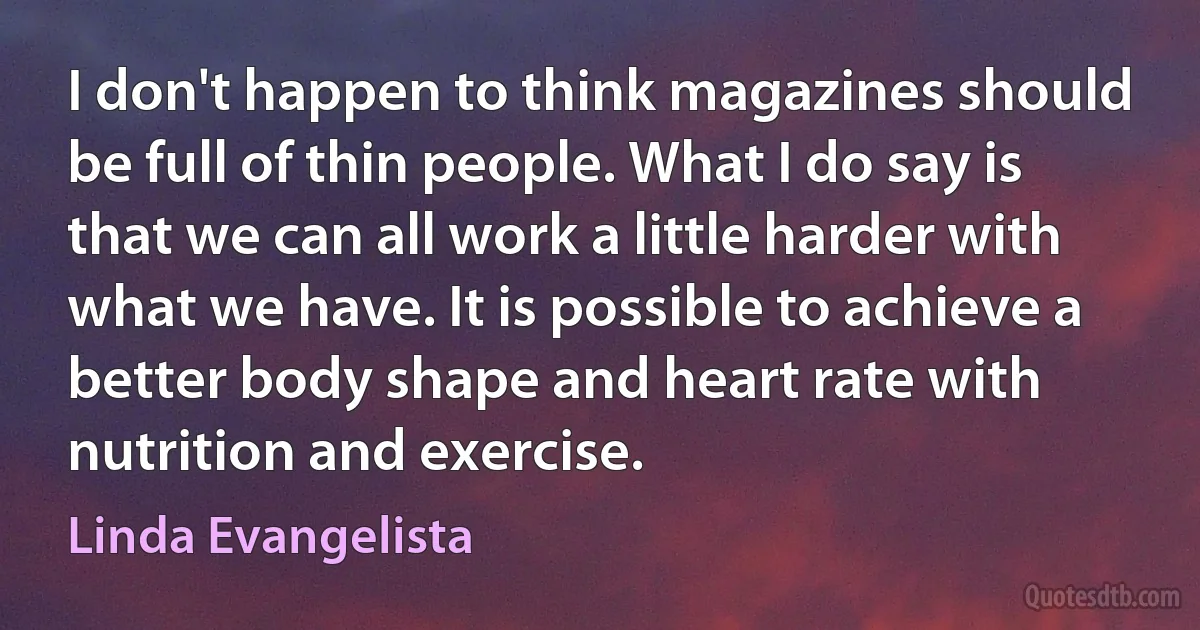 I don't happen to think magazines should be full of thin people. What I do say is that we can all work a little harder with what we have. It is possible to achieve a better body shape and heart rate with nutrition and exercise. (Linda Evangelista)