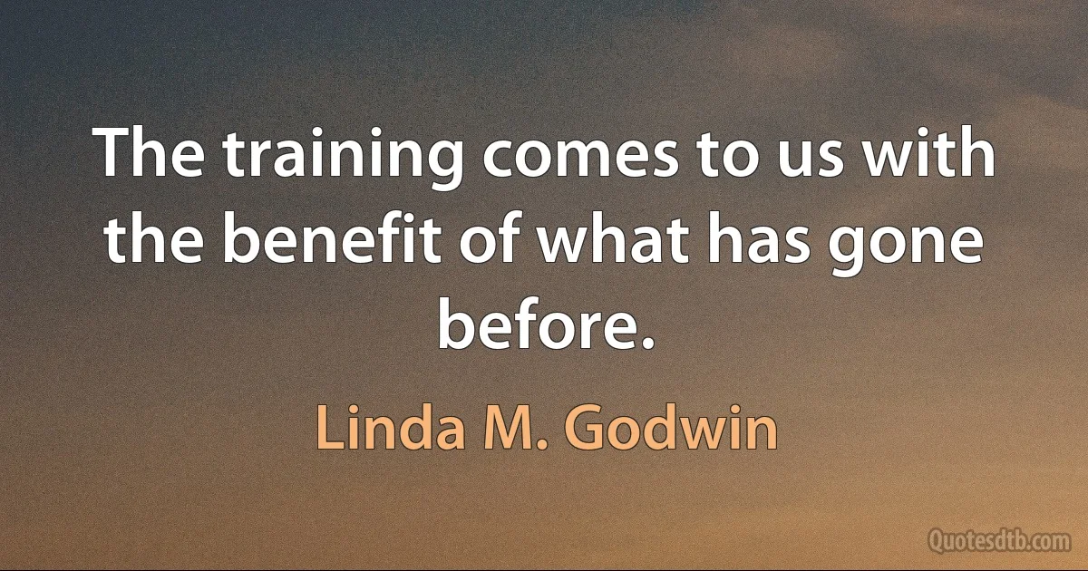 The training comes to us with the benefit of what has gone before. (Linda M. Godwin)