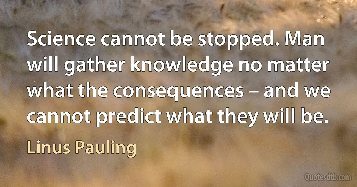 Science cannot be stopped. Man will gather knowledge no matter what the consequences – and we cannot predict what they will be. (Linus Pauling)