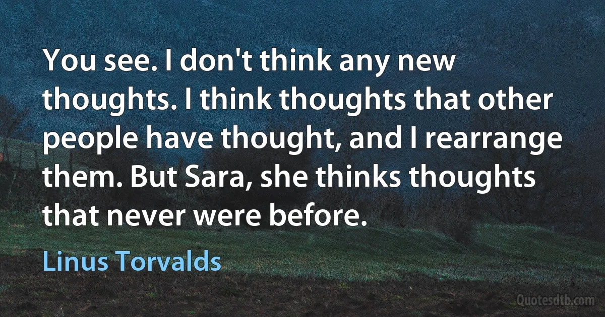 You see. I don't think any new thoughts. I think thoughts that other people have thought, and I rearrange them. But Sara, she thinks thoughts that never were before. (Linus Torvalds)