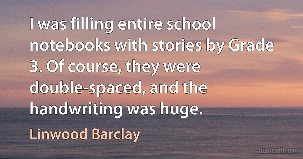 I was filling entire school notebooks with stories by Grade 3. Of course, they were double-spaced, and the handwriting was huge. (Linwood Barclay)