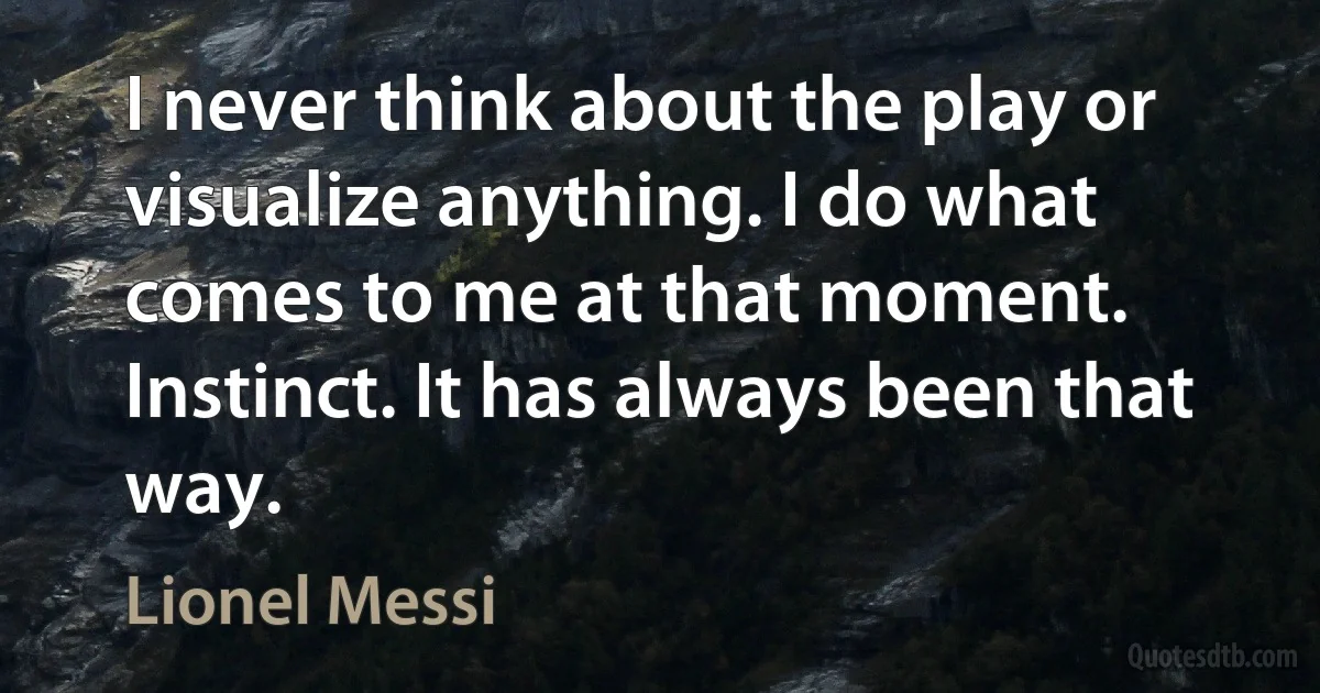 I never think about the play or visualize anything. I do what comes to me at that moment. Instinct. It has always been that way. (Lionel Messi)