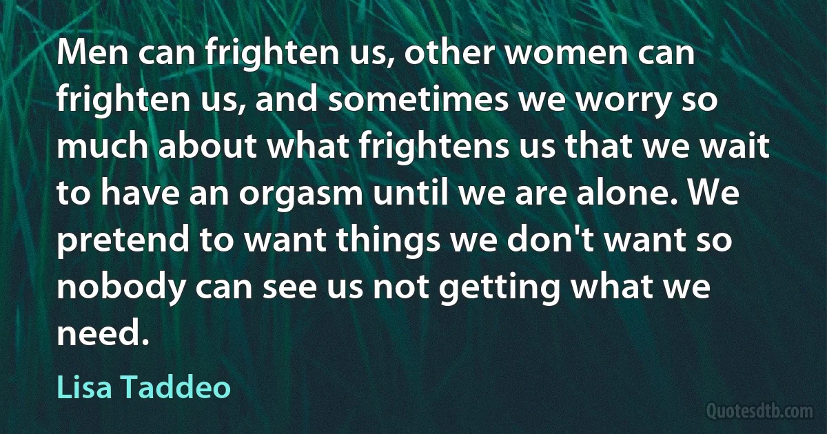 Men can frighten us, other women can frighten us, and sometimes we worry so much about what frightens us that we wait to have an orgasm until we are alone. We pretend to want things we don't want so nobody can see us not getting what we need. (Lisa Taddeo)