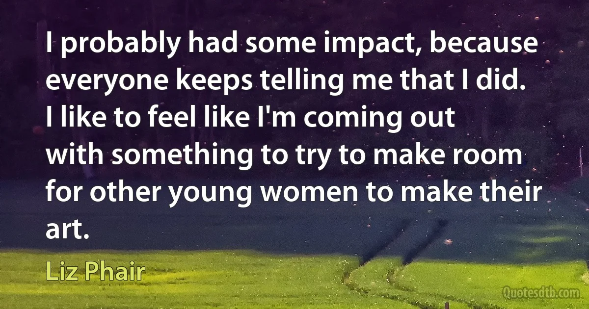 I probably had some impact, because everyone keeps telling me that I did. I like to feel like I'm coming out with something to try to make room for other young women to make their art. (Liz Phair)