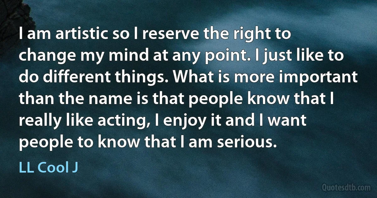 I am artistic so I reserve the right to change my mind at any point. I just like to do different things. What is more important than the name is that people know that I really like acting, I enjoy it and I want people to know that I am serious. (LL Cool J)