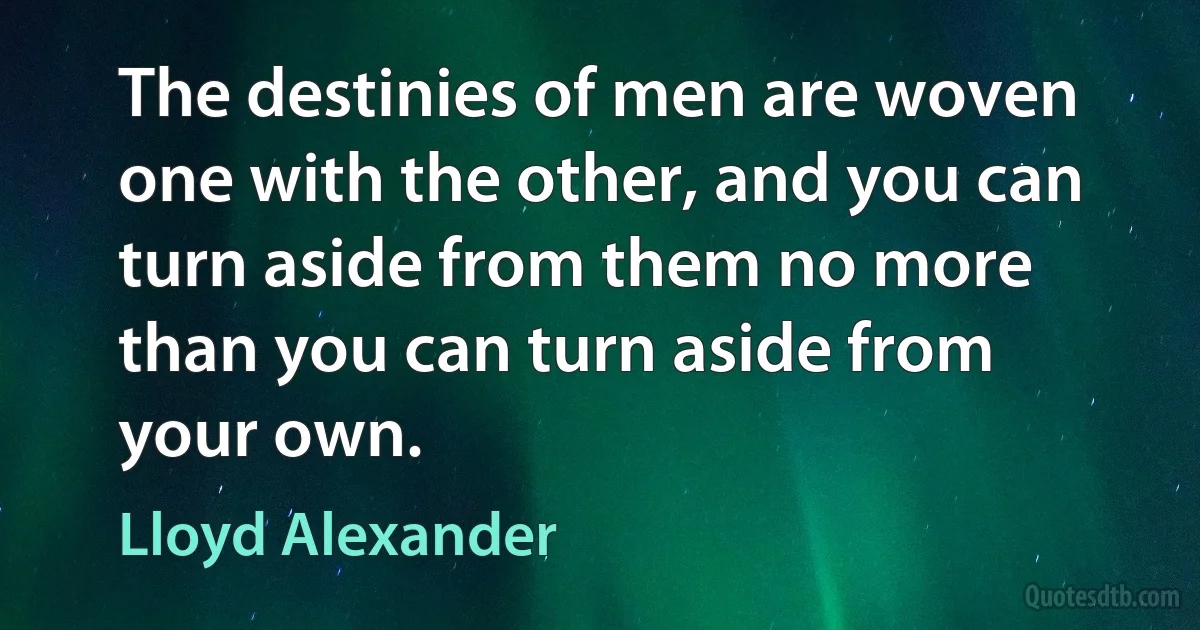 The destinies of men are woven one with the other, and you can turn aside from them no more than you can turn aside from your own. (Lloyd Alexander)