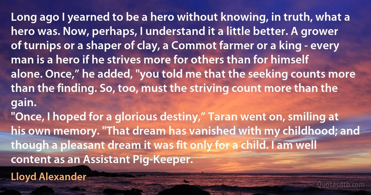 Long ago I yearned to be a hero without knowing, in truth, what a hero was. Now, perhaps, I understand it a little better. A grower of turnips or a shaper of clay, a Commot farmer or a king - every man is a hero if he strives more for others than for himself alone. Once,” he added, "you told me that the seeking counts more than the finding. So, too, must the striving count more than the gain.
"Once, I hoped for a glorious destiny,” Taran went on, smiling at his own memory. "That dream has vanished with my childhood; and though a pleasant dream it was fit only for a child. I am well content as an Assistant Pig-Keeper. (Lloyd Alexander)