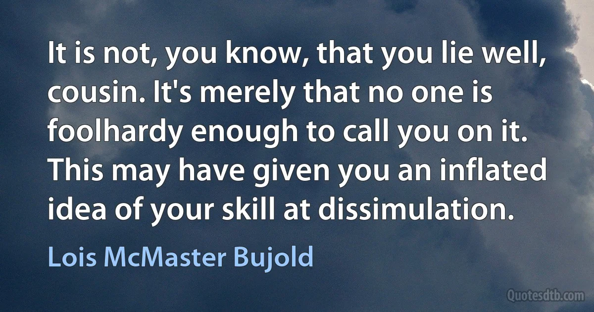 It is not, you know, that you lie well, cousin. It's merely that no one is foolhardy enough to call you on it. This may have given you an inflated idea of your skill at dissimulation. (Lois McMaster Bujold)