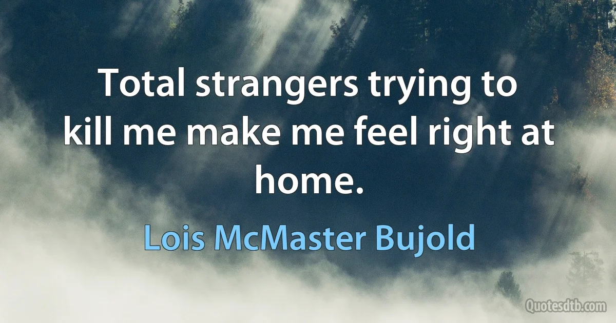 Total strangers trying to kill me make me feel right at home. (Lois McMaster Bujold)