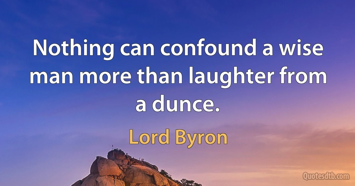 Nothing can confound a wise man more than laughter from a dunce. (Lord Byron)