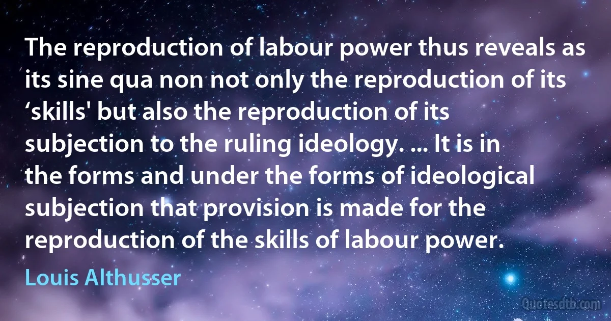 The reproduction of labour power thus reveals as its sine qua non not only the reproduction of its ‘skills' but also the reproduction of its subjection to the ruling ideology. ... It is in the forms and under the forms of ideological subjection that provision is made for the reproduction of the skills of labour power. (Louis Althusser)