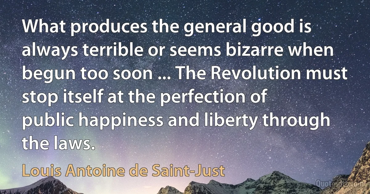 What produces the general good is always terrible or seems bizarre when begun too soon ... The Revolution must stop itself at the perfection of public happiness and liberty through the laws. (Louis Antoine de Saint-Just)