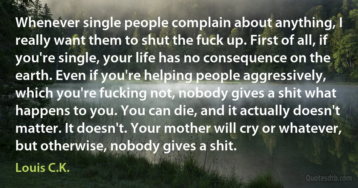 Whenever single people complain about anything, I really want them to shut the fuck up. First of all, if you're single, your life has no consequence on the earth. Even if you're helping people aggressively, which you're fucking not, nobody gives a shit what happens to you. You can die, and it actually doesn't matter. It doesn't. Your mother will cry or whatever, but otherwise, nobody gives a shit. (Louis C.K.)