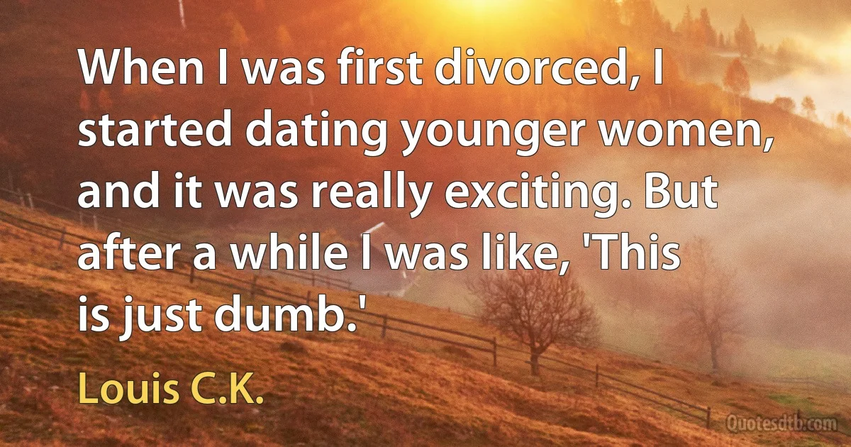 When I was first divorced, I started dating younger women, and it was really exciting. But after a while I was like, 'This is just dumb.' (Louis C.K.)