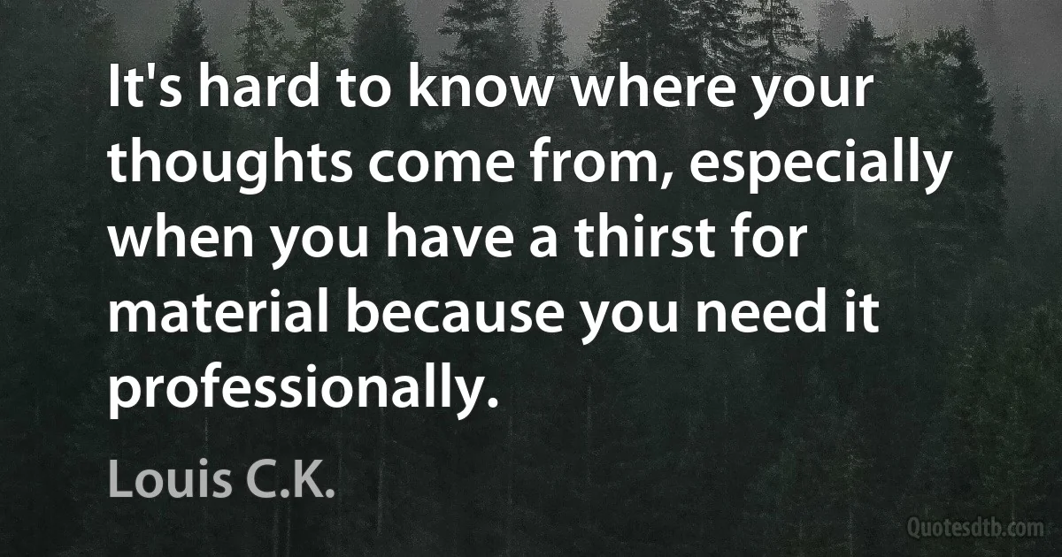 It's hard to know where your thoughts come from, especially when you have a thirst for material because you need it professionally. (Louis C.K.)