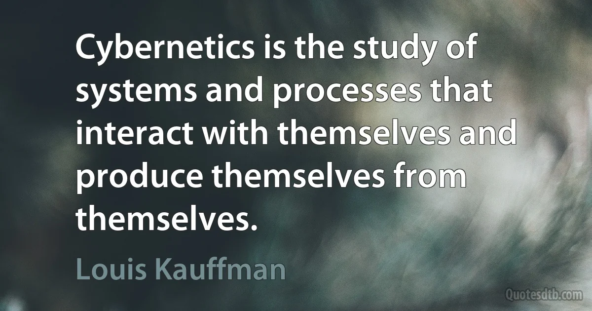 Cybernetics is the study of systems and processes that interact with themselves and produce themselves from themselves. (Louis Kauffman)