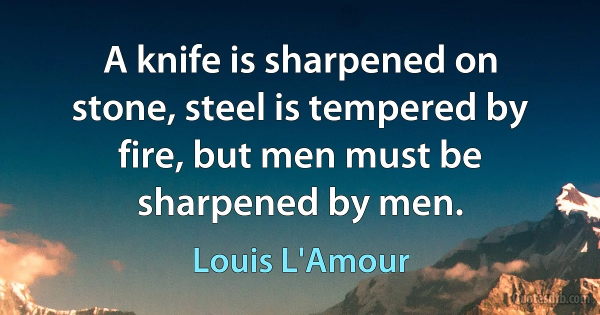 A knife is sharpened on stone, steel is tempered by fire, but men must be sharpened by men. (Louis L'Amour)