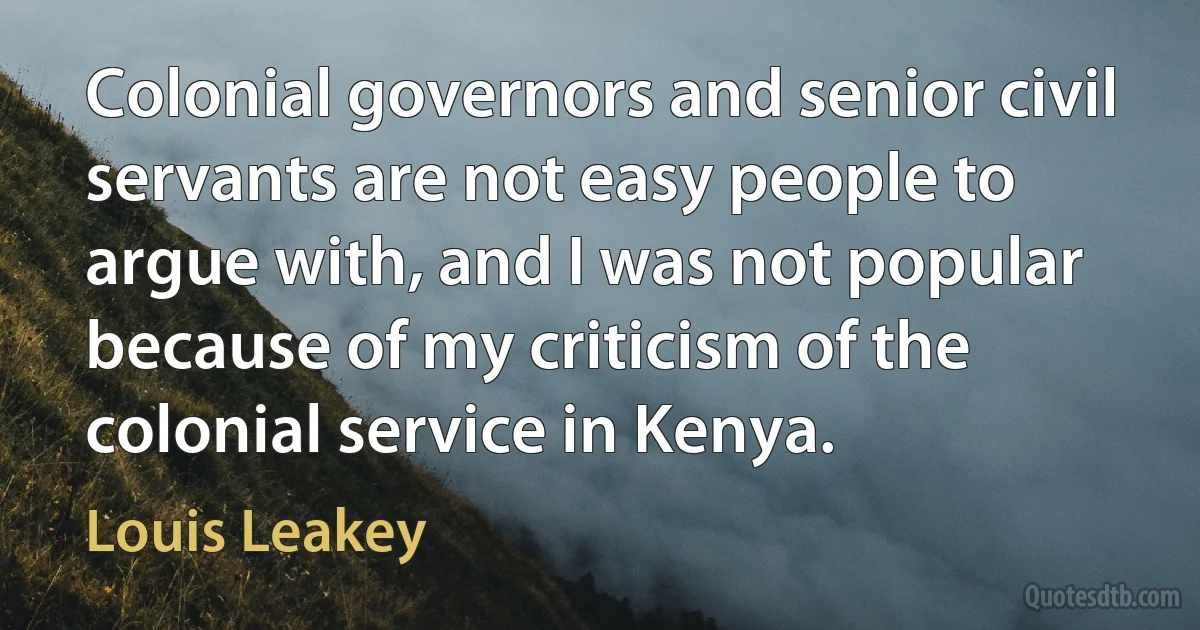 Colonial governors and senior civil servants are not easy people to argue with, and I was not popular because of my criticism of the colonial service in Kenya. (Louis Leakey)