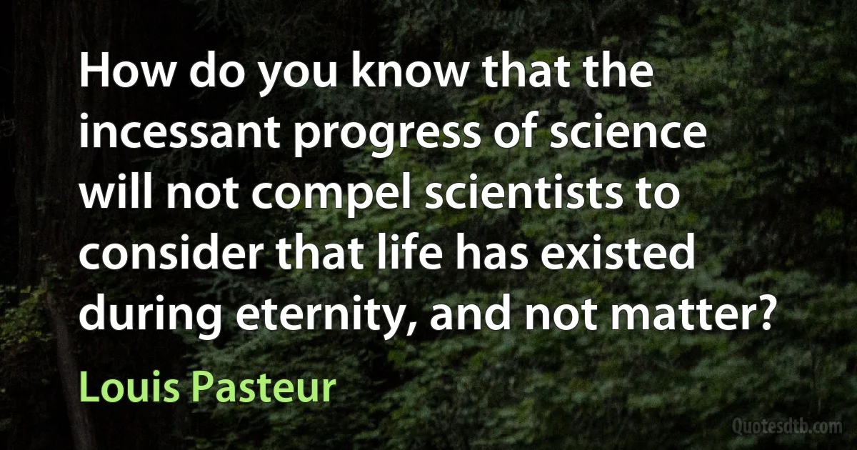 How do you know that the incessant progress of science will not compel scientists to consider that life has existed during eternity, and not matter? (Louis Pasteur)