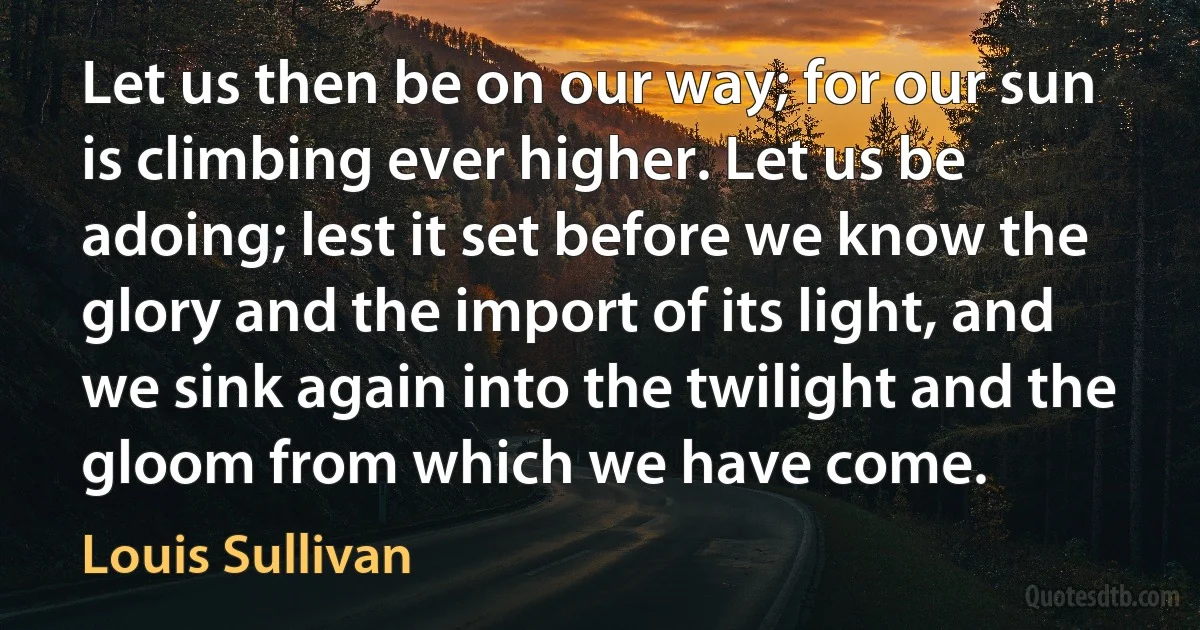 Let us then be on our way; for our sun is climbing ever higher. Let us be adoing; lest it set before we know the glory and the import of its light, and we sink again into the twilight and the gloom from which we have come. (Louis Sullivan)