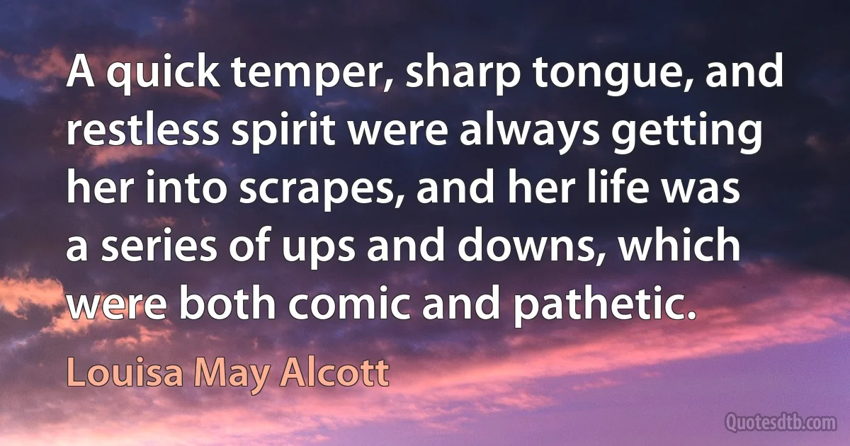 A quick temper, sharp tongue, and restless spirit were always getting her into scrapes, and her life was a series of ups and downs, which were both comic and pathetic. (Louisa May Alcott)