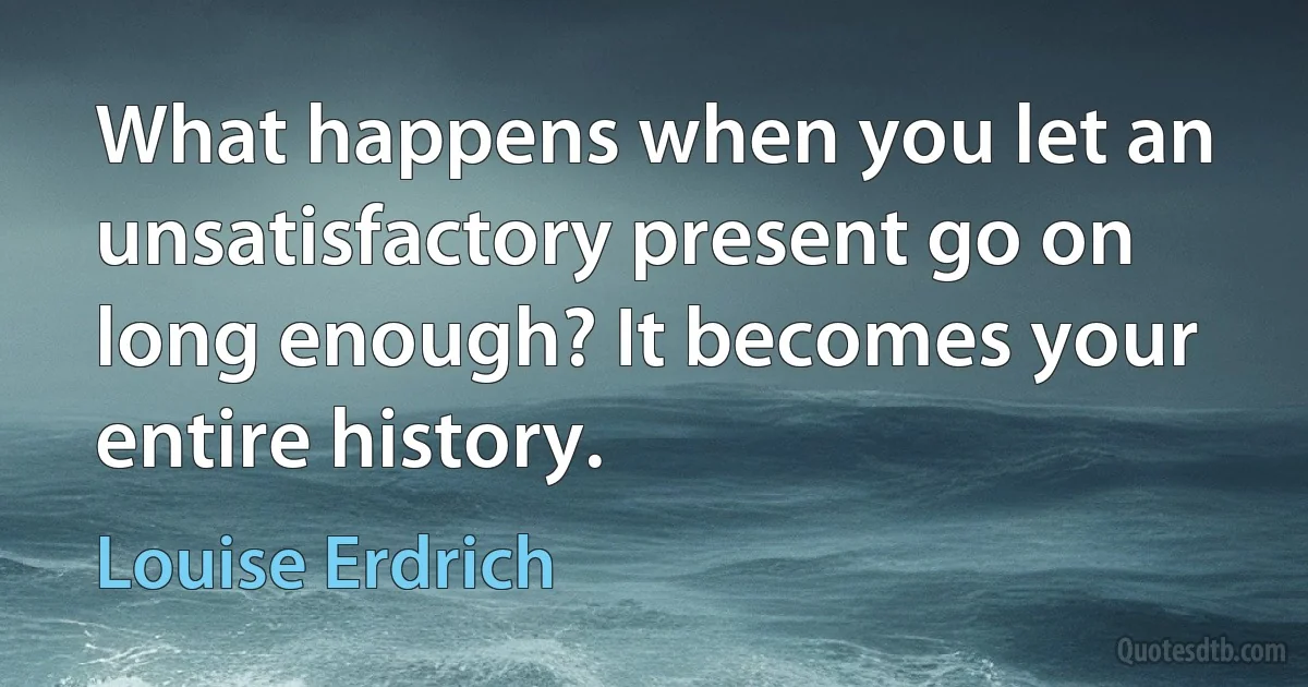 What happens when you let an unsatisfactory present go on long enough? It becomes your entire history. (Louise Erdrich)