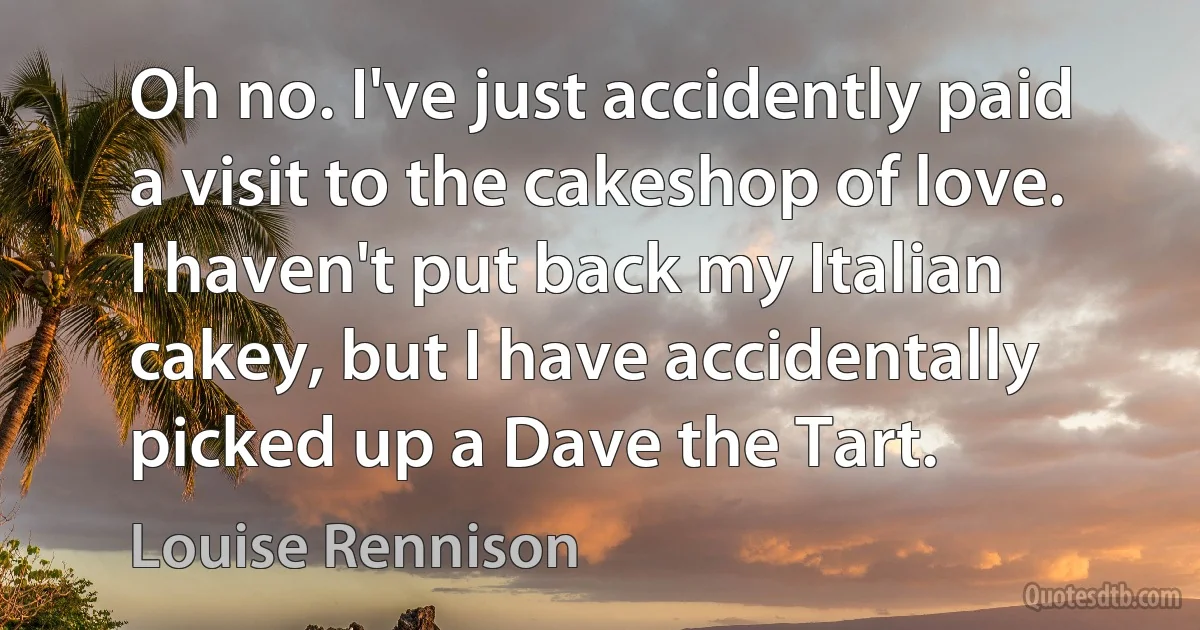 Oh no. I've just accidently paid a visit to the cakeshop of love. I haven't put back my Italian cakey, but I have accidentally picked up a Dave the Tart. (Louise Rennison)