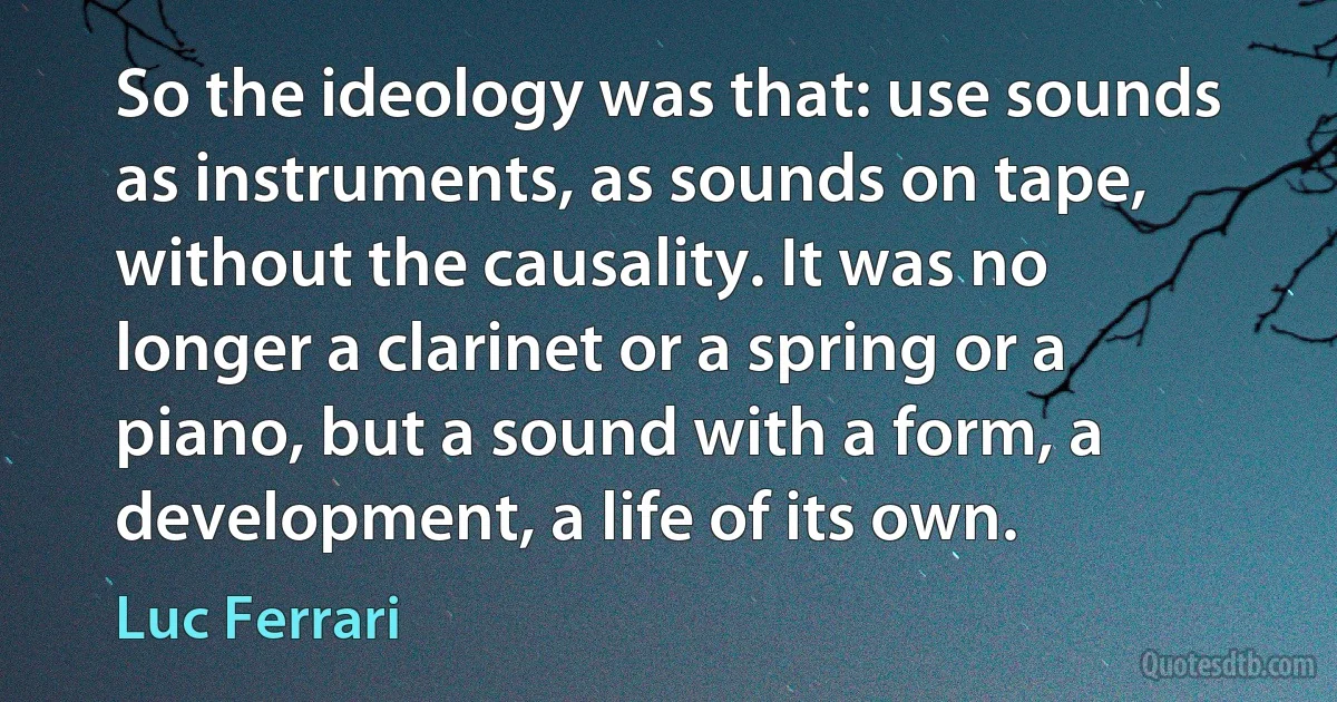 So the ideology was that: use sounds as instruments, as sounds on tape, without the causality. It was no longer a clarinet or a spring or a piano, but a sound with a form, a development, a life of its own. (Luc Ferrari)