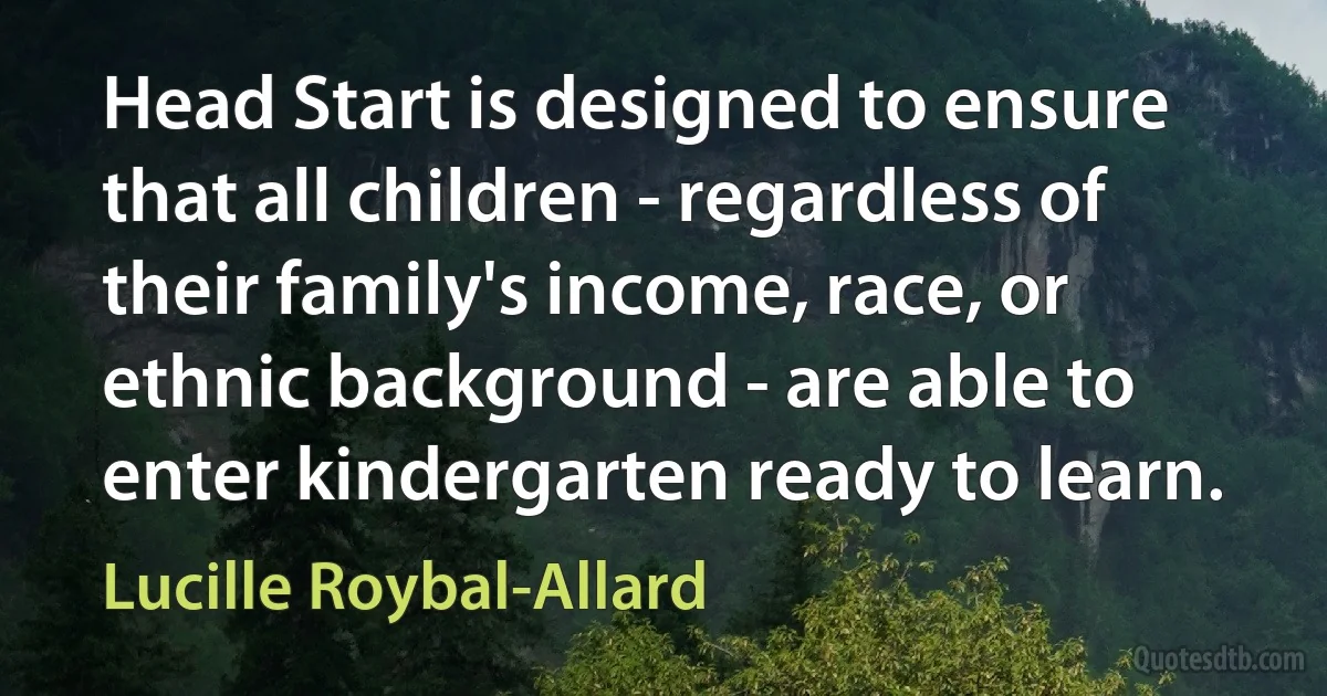 Head Start is designed to ensure that all children - regardless of their family's income, race, or ethnic background - are able to enter kindergarten ready to learn. (Lucille Roybal-Allard)