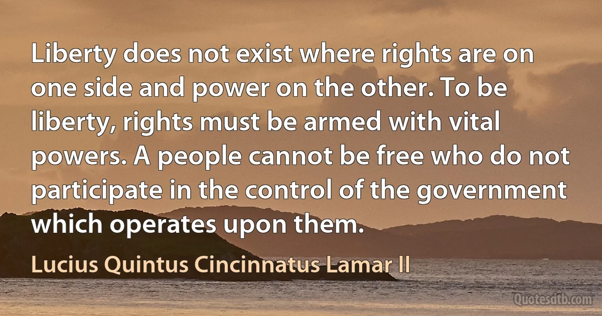 Liberty does not exist where rights are on one side and power on the other. To be liberty, rights must be armed with vital powers. A people cannot be free who do not participate in the control of the government which operates upon them. (Lucius Quintus Cincinnatus Lamar II)