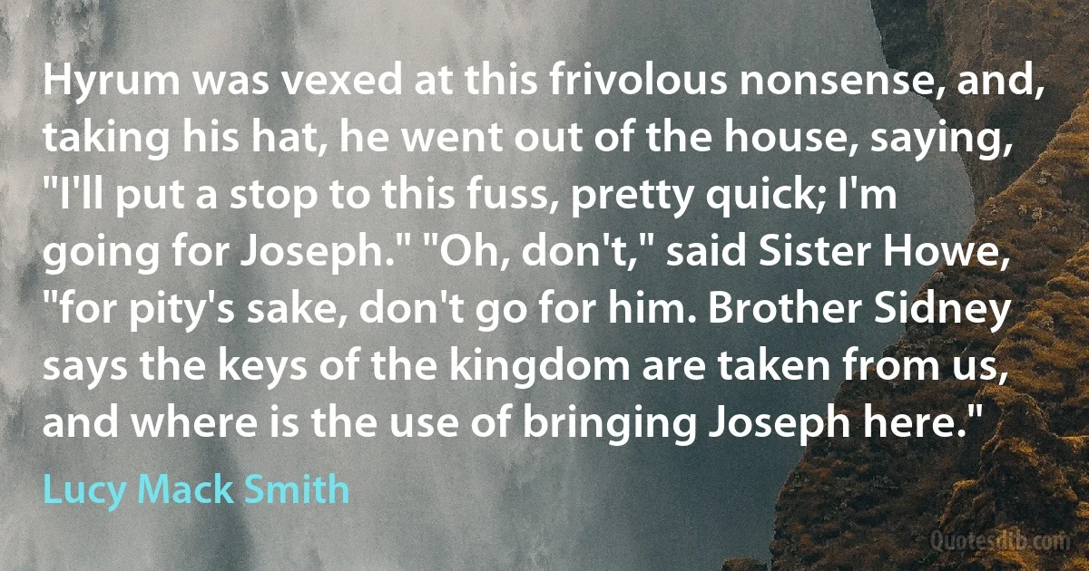 Hyrum was vexed at this frivolous nonsense, and, taking his hat, he went out of the house, saying, "I'll put a stop to this fuss, pretty quick; I'm going for Joseph." "Oh, don't," said Sister Howe, "for pity's sake, don't go for him. Brother Sidney says the keys of the kingdom are taken from us, and where is the use of bringing Joseph here." (Lucy Mack Smith)