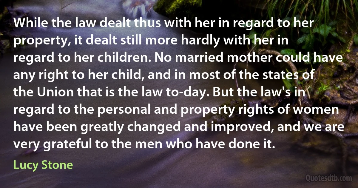 While the law dealt thus with her in regard to her property, it dealt still more hardly with her in regard to her children. No married mother could have any right to her child, and in most of the states of the Union that is the law to-day. But the law's in regard to the personal and property rights of women have been greatly changed and improved, and we are very grateful to the men who have done it. (Lucy Stone)