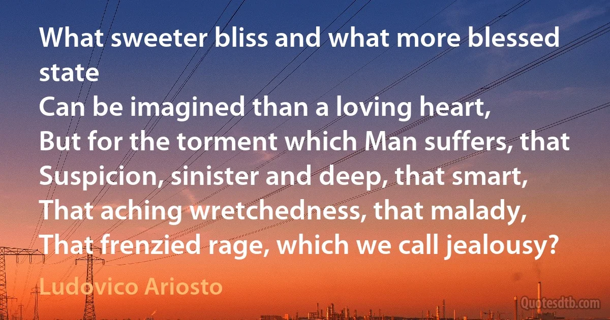 What sweeter bliss and what more blessed state
Can be imagined than a loving heart,
But for the torment which Man suffers, that
Suspicion, sinister and deep, that smart,
That aching wretchedness, that malady,
That frenzied rage, which we call jealousy? (Ludovico Ariosto)