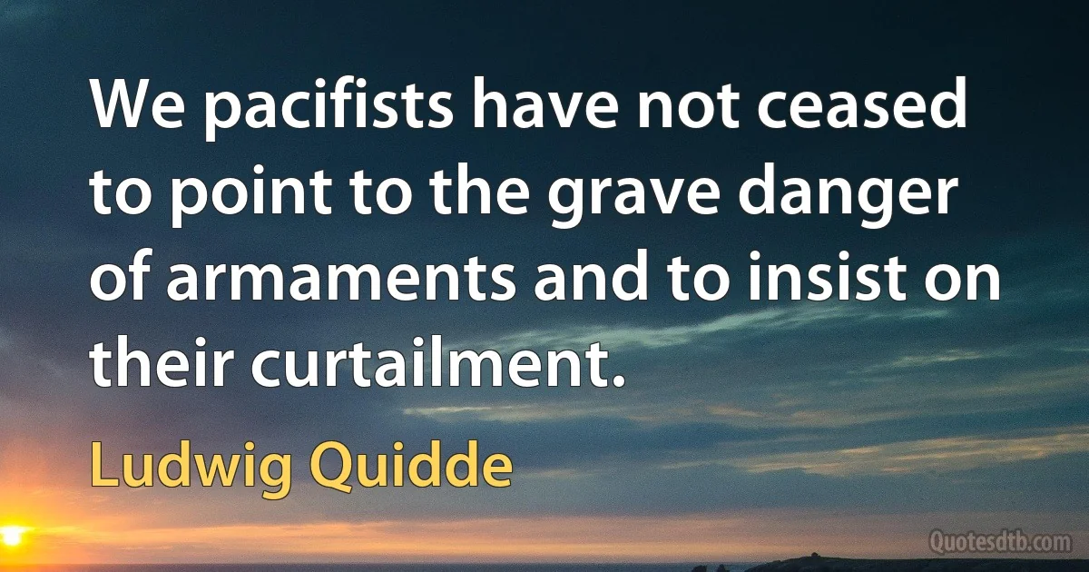 We pacifists have not ceased to point to the grave danger of armaments and to insist on their curtailment. (Ludwig Quidde)