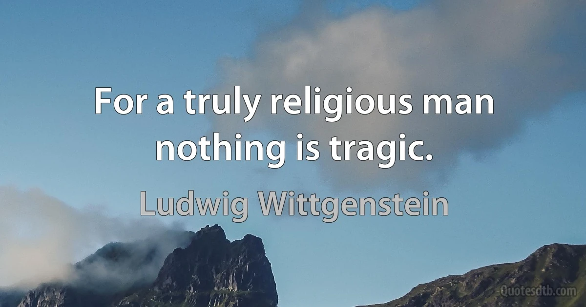 For a truly religious man nothing is tragic. (Ludwig Wittgenstein)