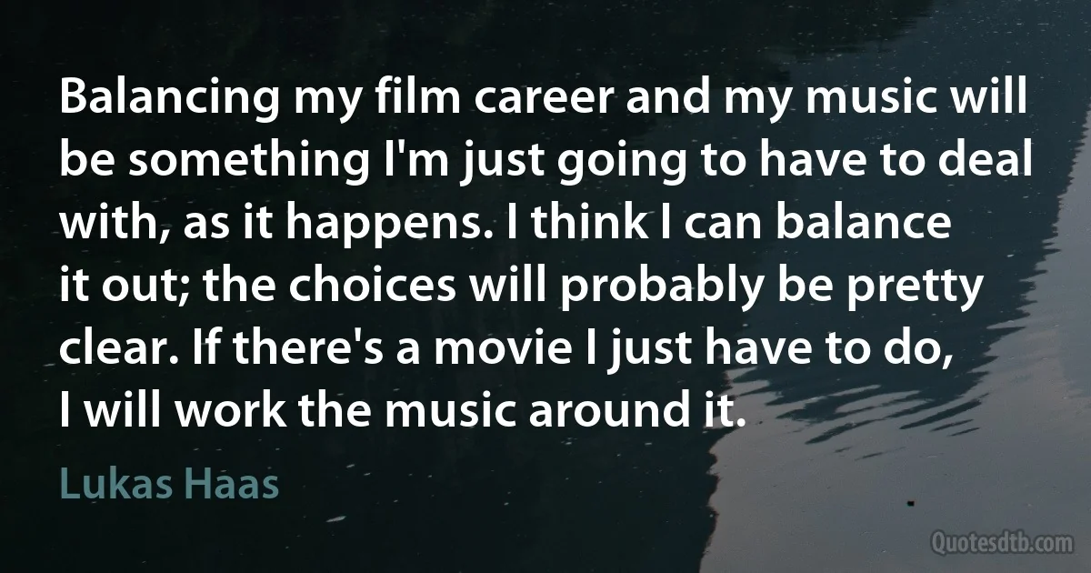 Balancing my film career and my music will be something I'm just going to have to deal with, as it happens. I think I can balance it out; the choices will probably be pretty clear. If there's a movie I just have to do, I will work the music around it. (Lukas Haas)