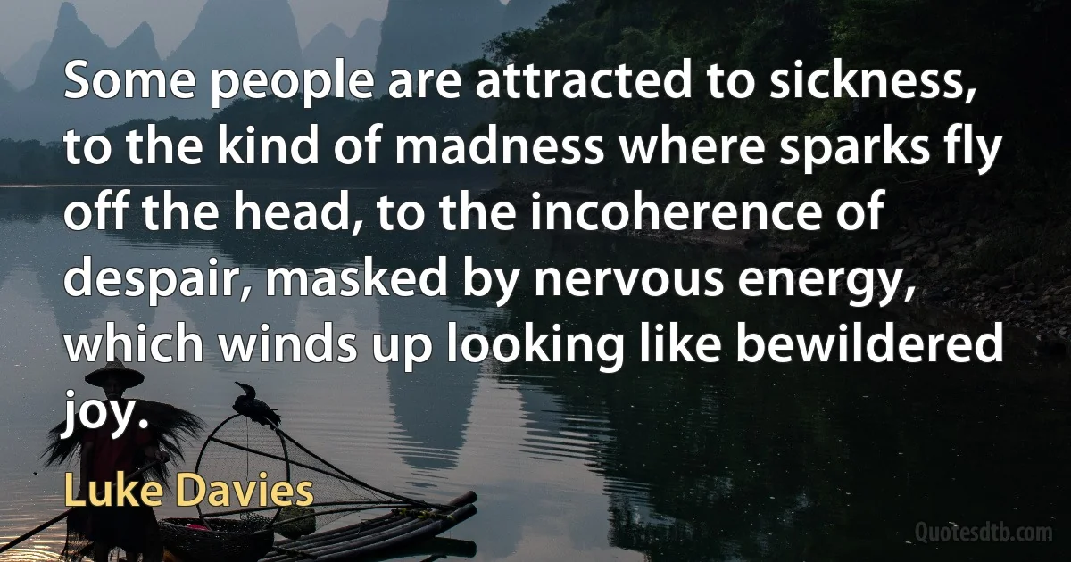 Some people are attracted to sickness, to the kind of madness where sparks fly
off the head, to the incoherence of despair, masked by nervous energy, which winds up looking like bewildered joy. (Luke Davies)