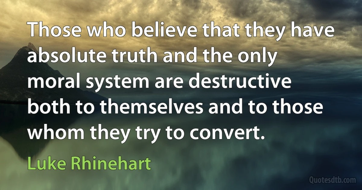 Those who believe that they have absolute truth and the only moral system are destructive both to themselves and to those whom they try to convert. (Luke Rhinehart)