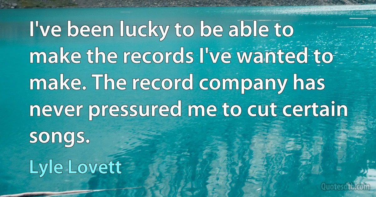 I've been lucky to be able to make the records I've wanted to make. The record company has never pressured me to cut certain songs. (Lyle Lovett)