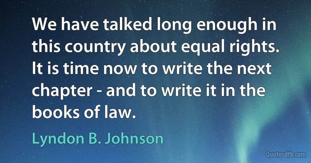 We have talked long enough in this country about equal rights. It is time now to write the next chapter - and to write it in the books of law. (Lyndon B. Johnson)