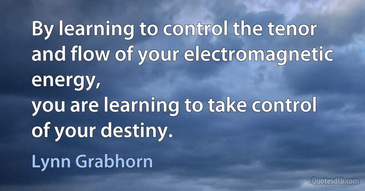 By learning to control the tenor and flow of your electromagnetic energy,
you are learning to take control of your destiny. (Lynn Grabhorn)