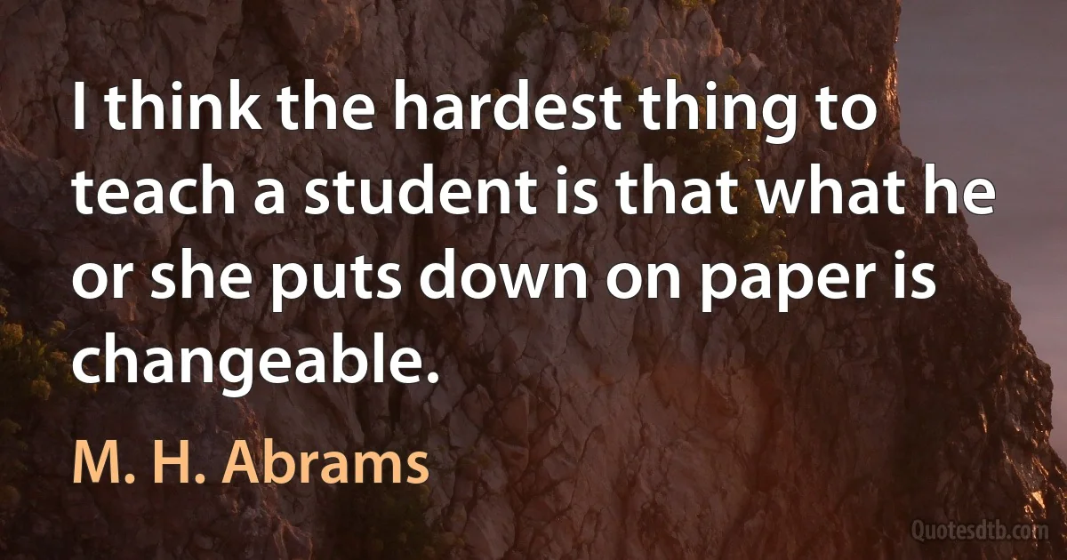 I think the hardest thing to teach a student is that what he or she puts down on paper is changeable. (M. H. Abrams)