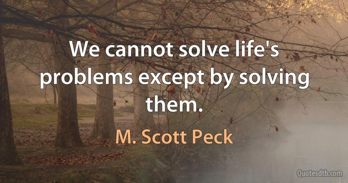 We cannot solve life's problems except by solving them. (M. Scott Peck)