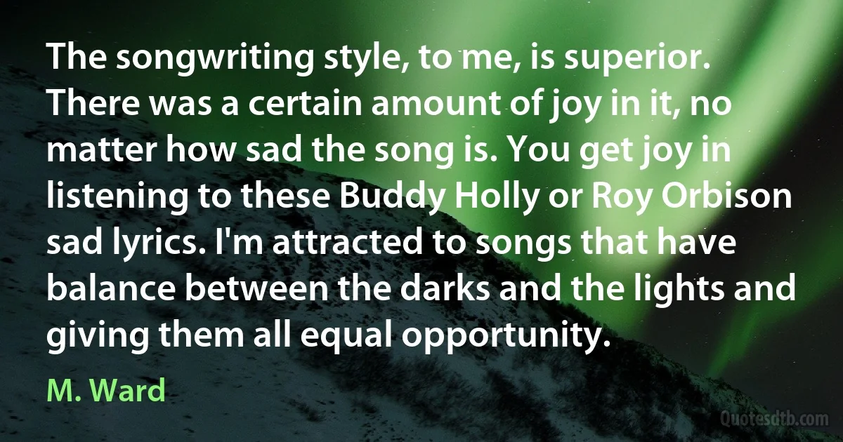 The songwriting style, to me, is superior. There was a certain amount of joy in it, no matter how sad the song is. You get joy in listening to these Buddy Holly or Roy Orbison sad lyrics. I'm attracted to songs that have balance between the darks and the lights and giving them all equal opportunity. (M. Ward)