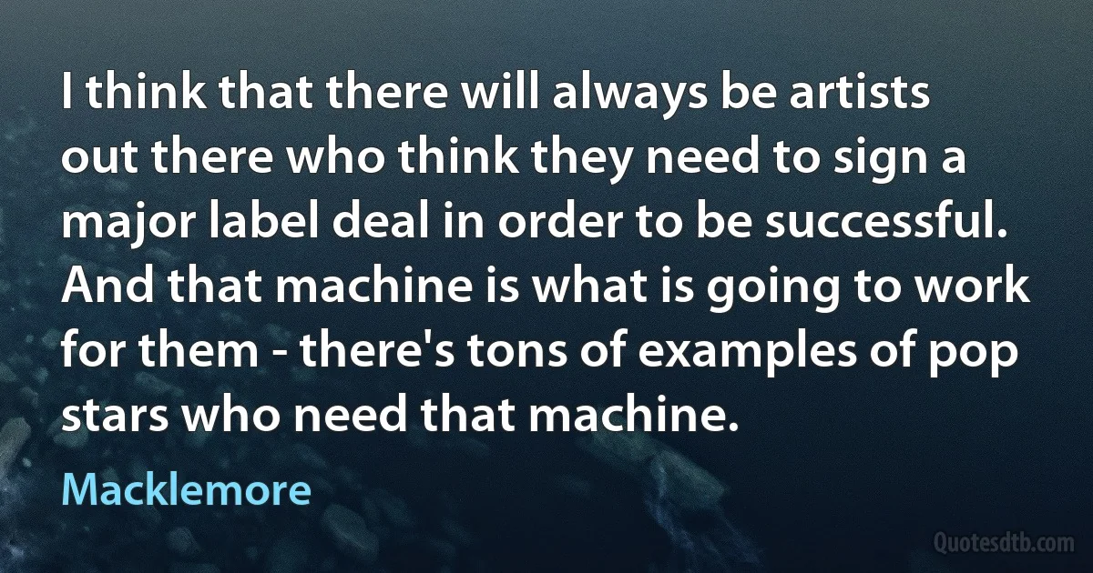 I think that there will always be artists out there who think they need to sign a major label deal in order to be successful. And that machine is what is going to work for them - there's tons of examples of pop stars who need that machine. (Macklemore)