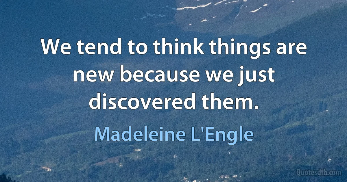 We tend to think things are new because we just discovered them. (Madeleine L'Engle)